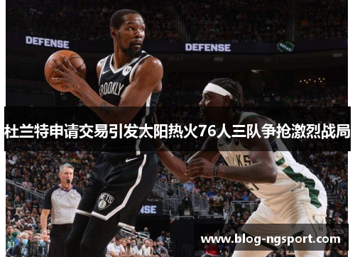 杜兰特申请交易引发太阳热火76人三队争抢激烈战局