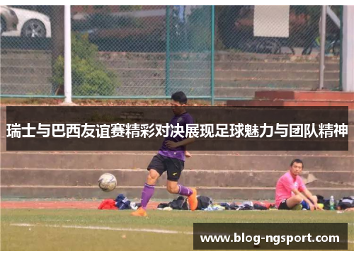 瑞士与巴西友谊赛精彩对决展现足球魅力与团队精神