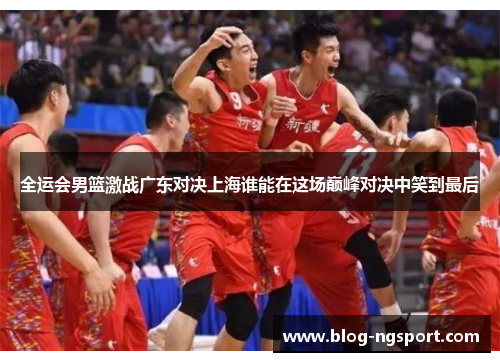 全运会男篮激战广东对决上海谁能在这场巅峰对决中笑到最后